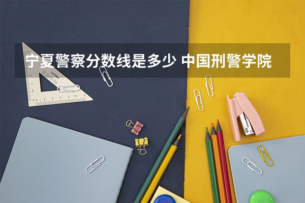 宁夏警察分数线是多少 中国刑警学院录取分数线