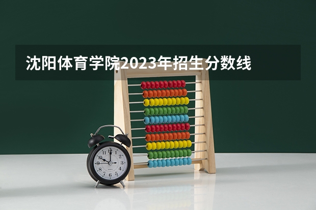 沈阳体育学院2023年招生分数线 体育类大专院校录取分数线