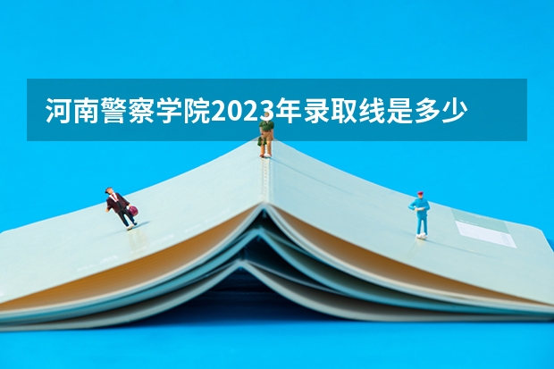 河南警察学院2023年录取线是多少？