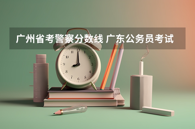 广州省考警察分数线 广东公务员考试历年进面分数