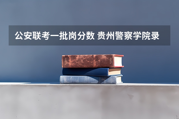 公安联考一批岗分数 贵州警察学院录取分数线
