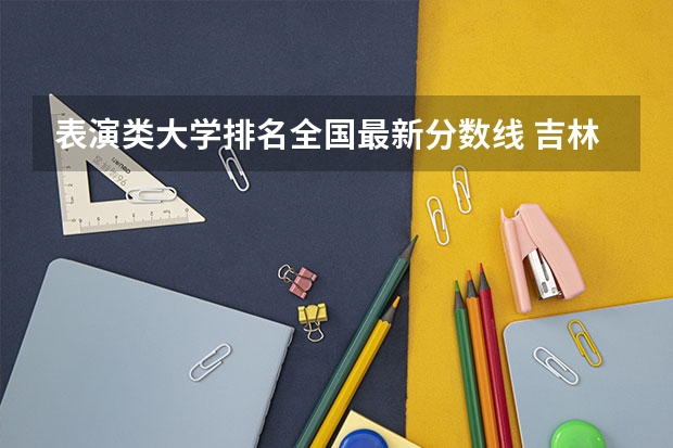 表演类大学排名全国最新分数线 吉林专科分数线2023年公布