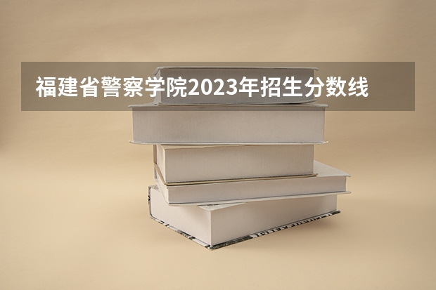 福建省警察学院2023年招生分数线 湖北省考进面分数