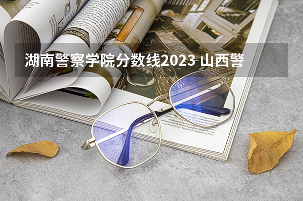 湖南警察学院分数线2023 山西警察学院提前批分数线