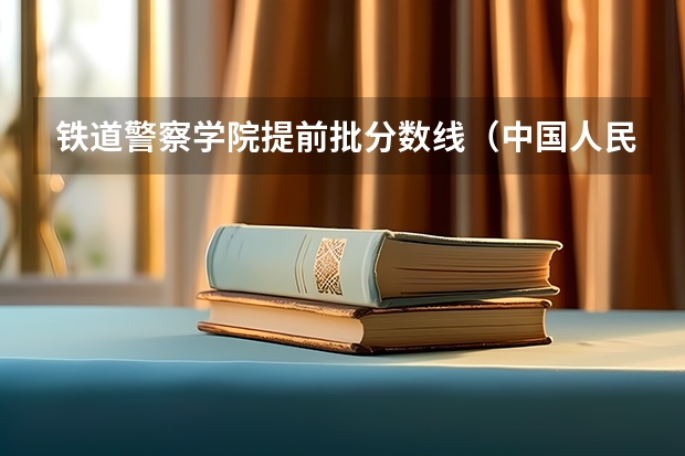 铁道警察学院提前批分数线（中国人民警察大学提前批录取分数线）