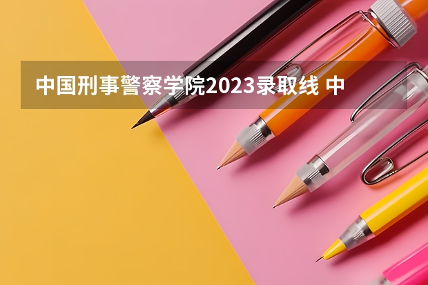 中国刑事警察学院2023录取线 中国人民警察大学提前批分数线