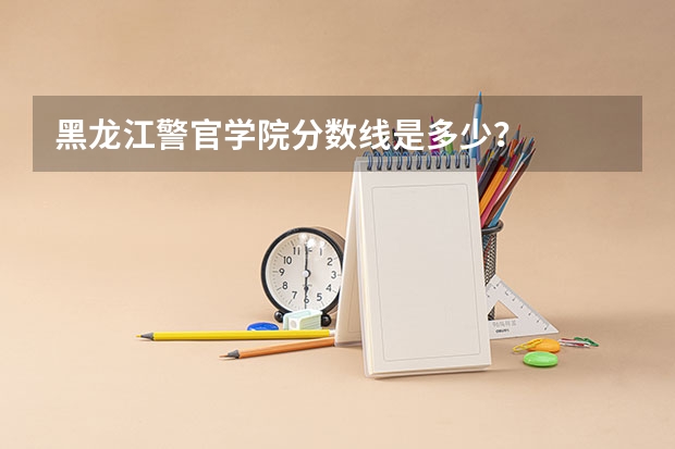 黑龙江警官学院分数线是多少？