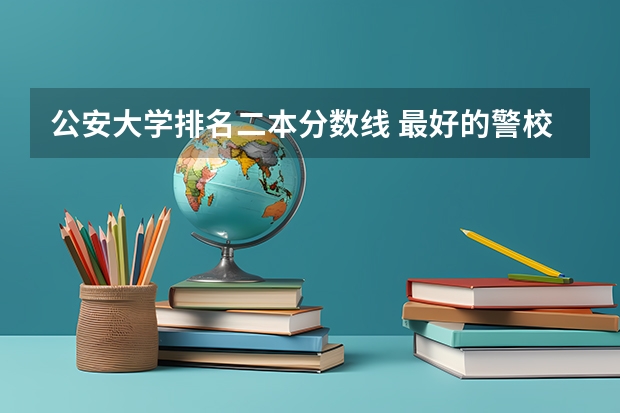 公安大学排名二本分数线 最好的警校大学排名及分数线