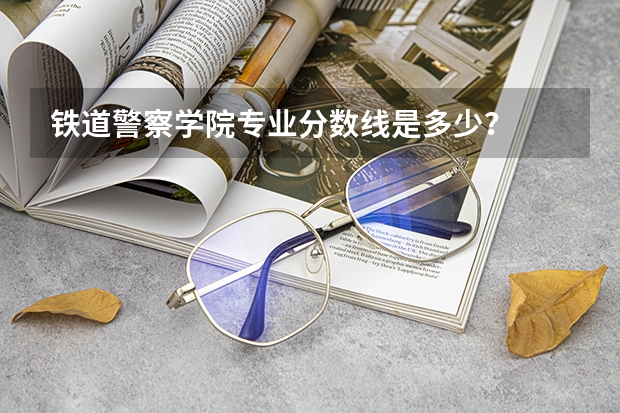 铁道警察学院专业分数线是多少？