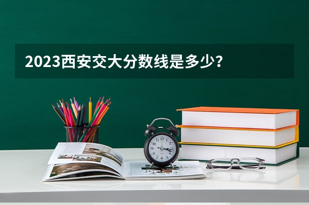2023西安交大分数线是多少？