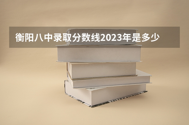 衡阳八中录取分数线2023年是多少
