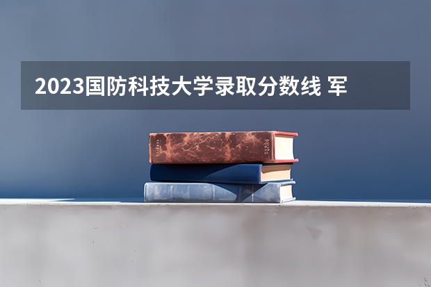 2023国防科技大学录取分数线 军校名单排名及分数线