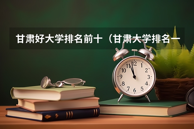 甘肃好大学排名前十（甘肃大学排名一览表及分数线）