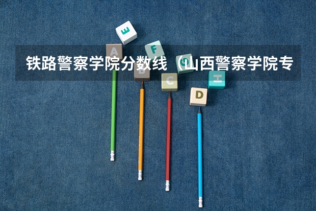 铁路警察学院分数线（山西警察学院专升本分数线）