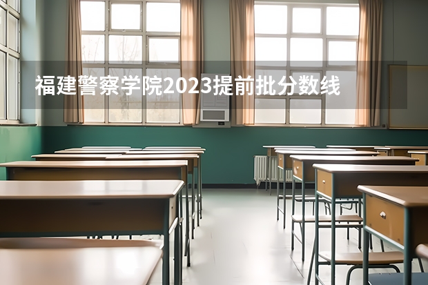 福建警察学院2023提前批分数线 福建警察学院2023年招生分数线