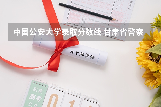 中国公安大学录取分数线 甘肃省警察学校录取分数线