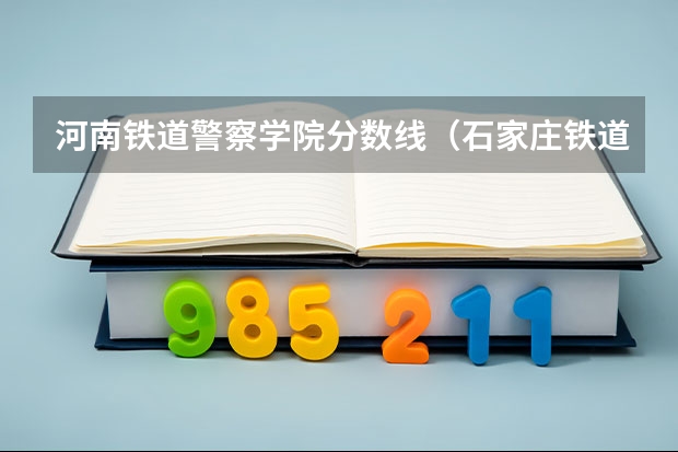 河南铁道警察学院分数线（石家庄铁道大学研究生分数线）