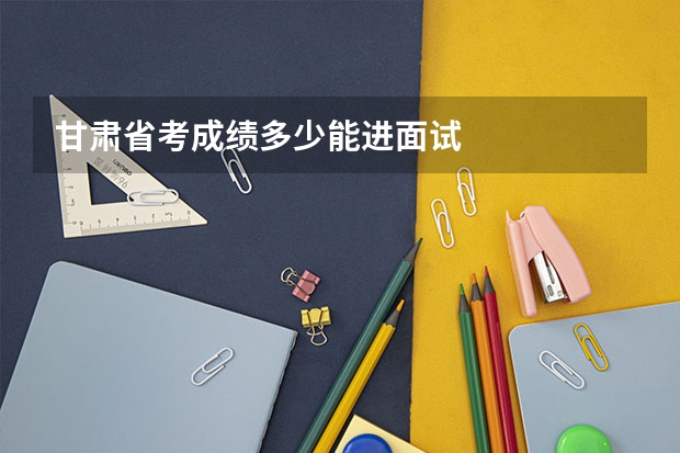 甘肃省考成绩多少能进面试