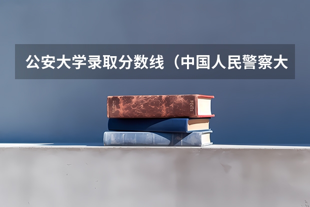 公安大学录取分数线（中国人民警察大学分数线）