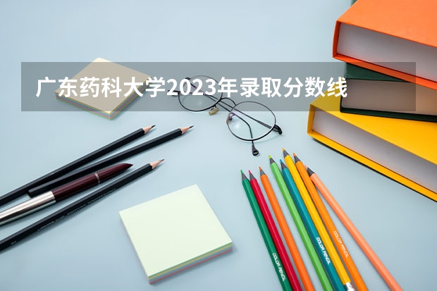广东药科大学2023年录取分数线 广东省公办大学排名及分数线