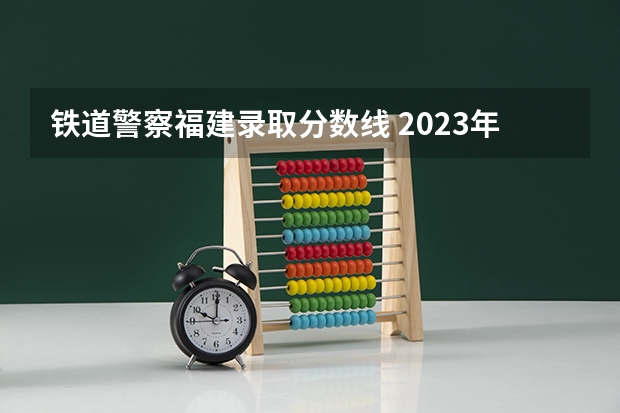 铁道警察福建录取分数线 2023年各省高考警察院校录取分数线一览表