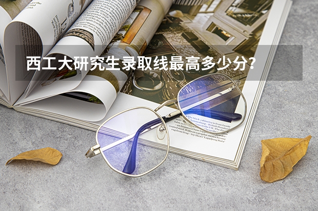 西工大研究生录取线最高多少分？