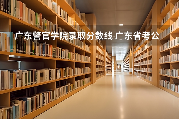 广东警官学院录取分数线 广东省考公务员进面分数较低地区