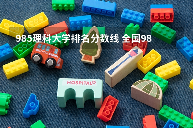 985理科大学排名分数线 全国985学校排名顺序及录取分数线