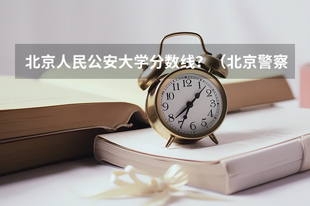 北京人民公安大学分数线？（北京警察学院各专业录取分数线）