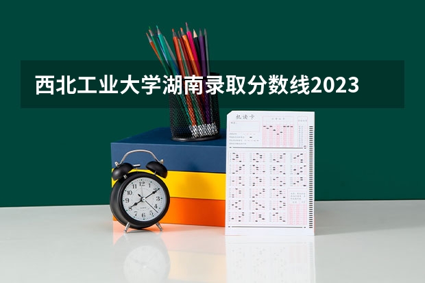 西北工业大学湖南录取分数线2023 西安工业大学录取分数线