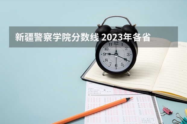 新疆警察学院分数线 2023年各省高考警察院校录取分数线一览表