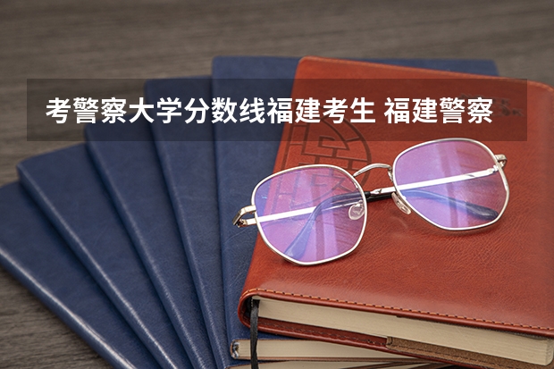 考警察大学分数线福建考生 福建警察学院录取分数线