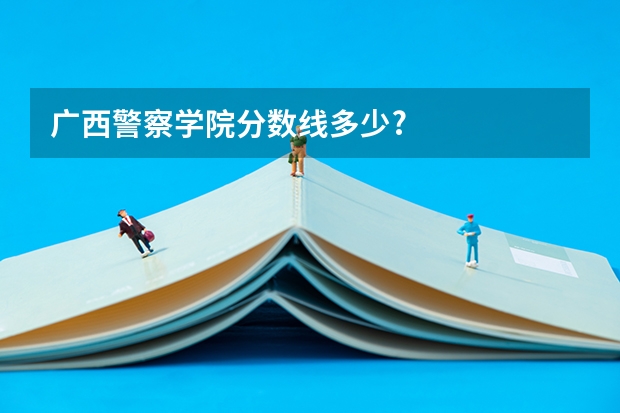 广西警察学院分数线多少?