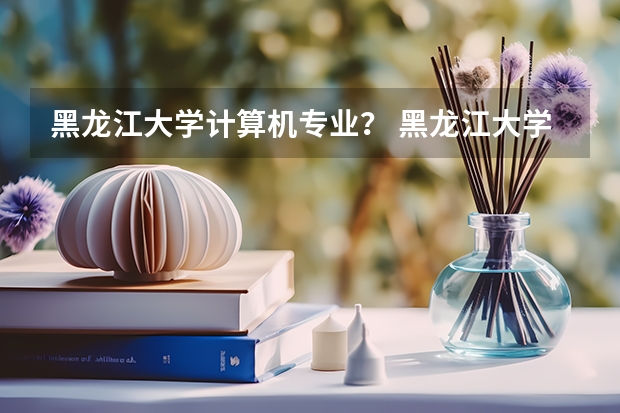 黑龙江大学计算机专业？ 黑龙江大学录取分数线