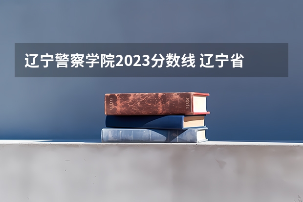 辽宁警察学院2023分数线 辽宁省警察学院2023分数线