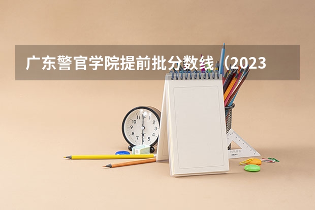 广东警官学院提前批分数线（2023警校提前批分数）