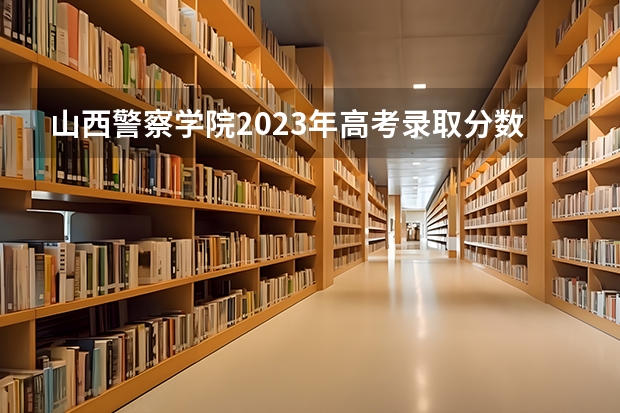 山西警察学院2023年高考录取分数线是多少?
