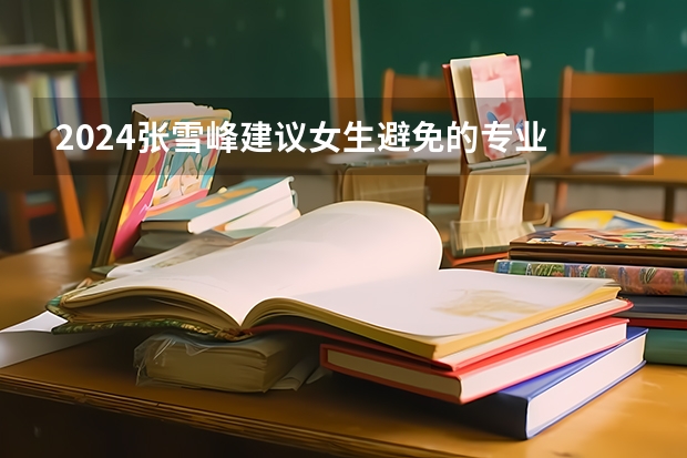 2024张雪峰建议女生避免的专业 什么专业不建议报考