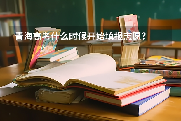 青海高考什么时候开始填报志愿?