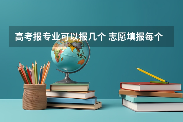 高考报专业可以报几个 志愿填报每个学校可以报几个专业