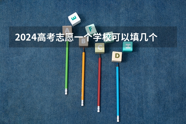 2024高考志愿一个学校可以填几个专业（高考志愿填报能填几个学校几个专业）