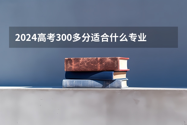 2024高考300多分适合什么专业 哪些专业比较好