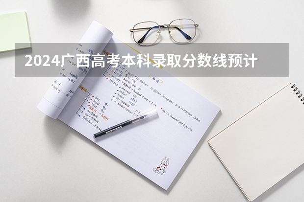 2024广西高考本科录取分数线预计是多少 本科分数线预估