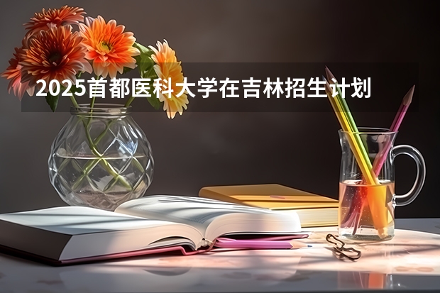 2025首都医科大学在吉林招生计划预测