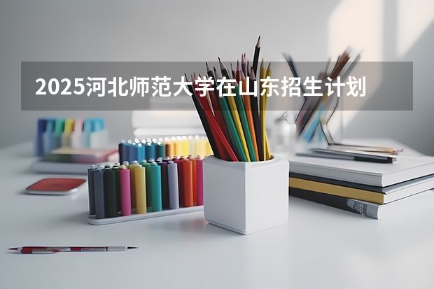 2025河北师范大学在山东招生计划预测