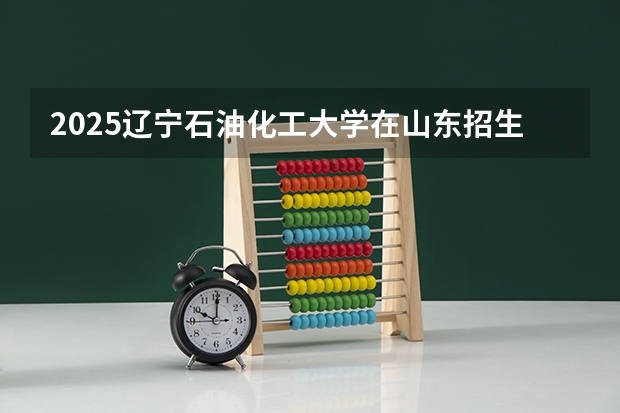 2025辽宁石油化工大学在山东招生计划预测