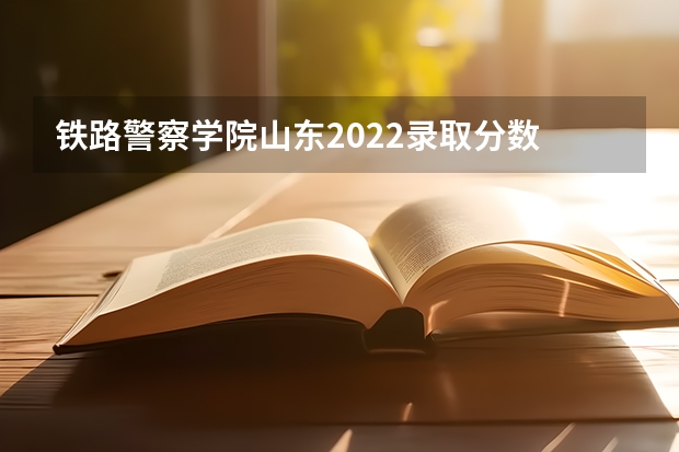 铁路警察学院山东2022录取分数 警校最低分数线