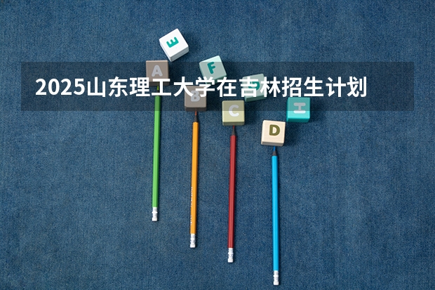 2025山东理工大学在吉林招生计划预测