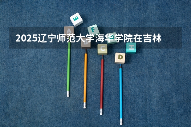 2025辽宁师范大学海华学院在吉林招生计划预测