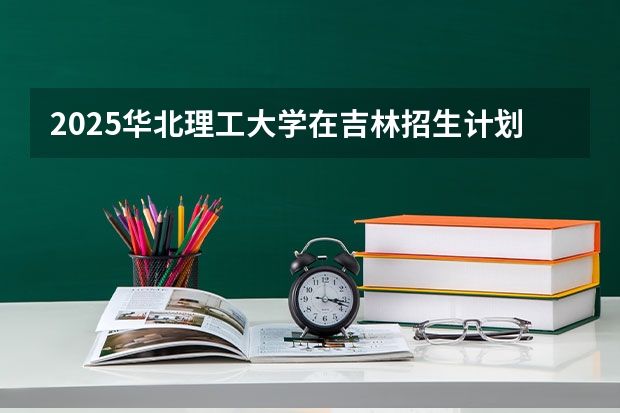 2025华北理工大学在吉林招生计划预测